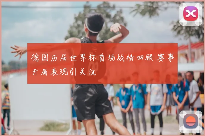 德国历届世界杯首场战绩回顾 赛事开局表现引关注