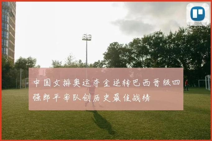 中国女排奥运夺金逆转巴西晋级四强郎平率队创历史最佳战绩