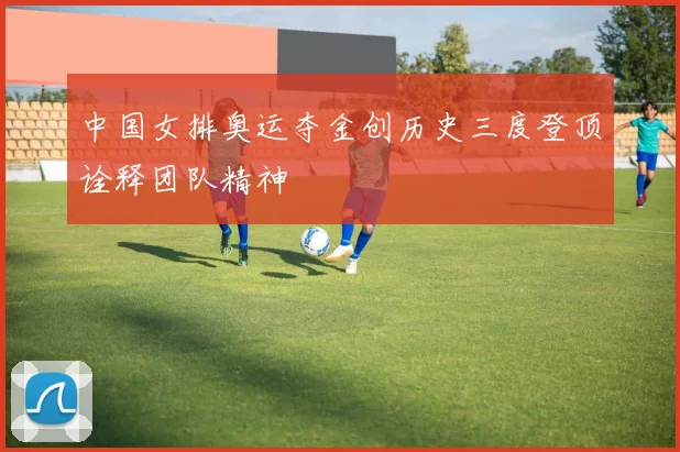 中国女排奥运夺金创历史三度登顶诠释团队精神