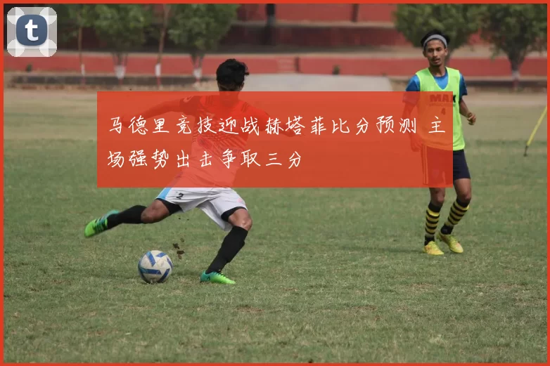 马德里竞技迎战赫塔菲比分预测 主场强势出击争取三分