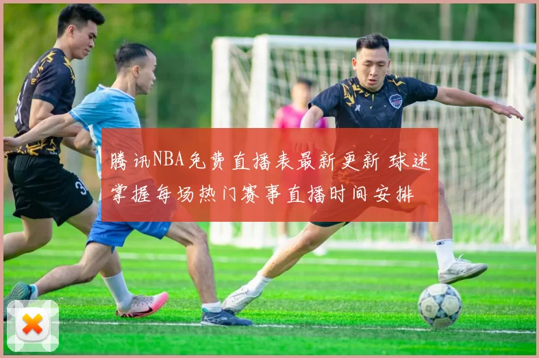 腾讯NBA免费直播表最新更新 球迷掌握每场热门赛事直播时间安排