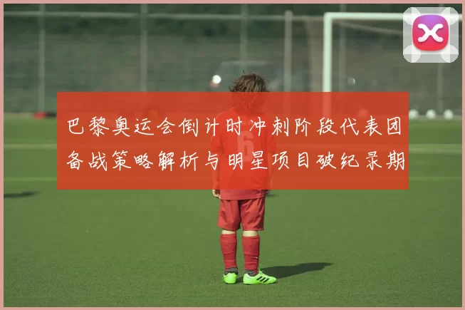 巴黎奥运会倒计时冲刺阶段代表团备战策略解析与明星项目破纪录期待