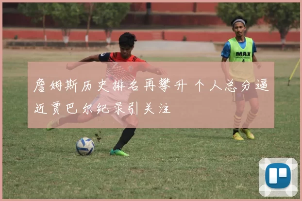 詹姆斯历史排名再攀升 个人总分逼近贾巴尔纪录引关注