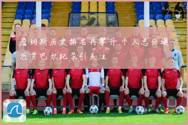 詹姆斯历史排名再攀升 个人总分逼近贾巴尔纪录引关注