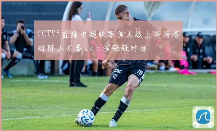 CCTV5直播中超联赛焦点战上海海港对阵山东泰山上演强强对话