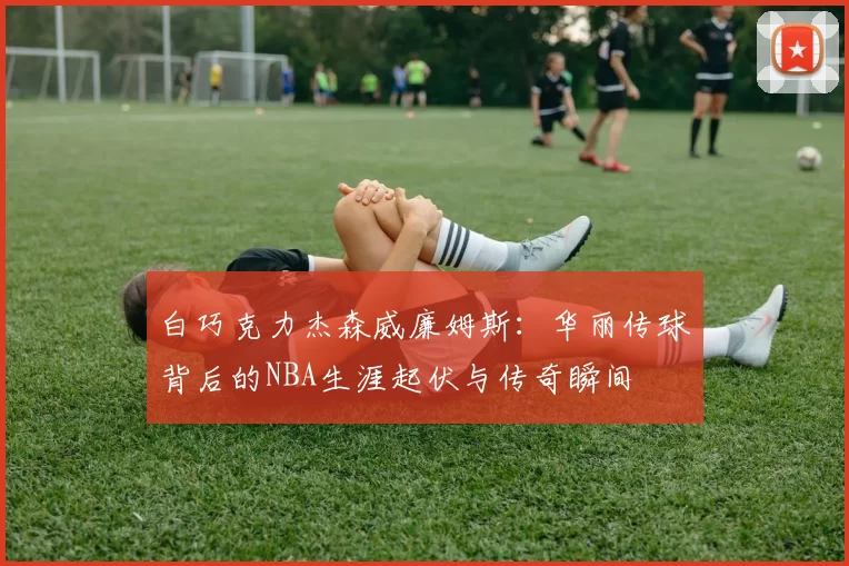 白巧克力杰森威廉姆斯:华丽传球背后的NBA生涯起伏与传奇瞬间