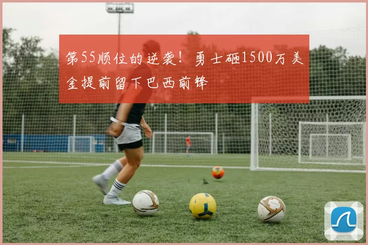 第55顺位的逆袭！勇士砸1500万美金提前留下巴西前锋