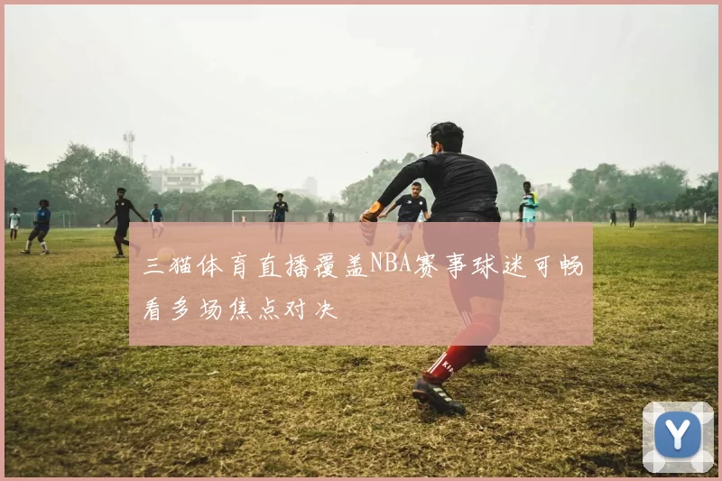 三猫体育直播覆盖NBA赛事球迷可畅看多场焦点对决