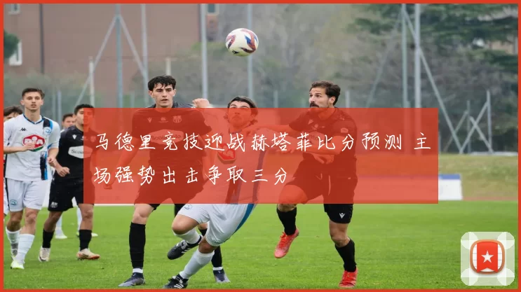 马德里竞技迎战赫塔菲比分预测 主场强势出击争取三分