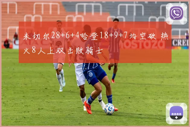 米切尔28+6+4哈登18+9+7均空砍 热火8人上双击败骑士