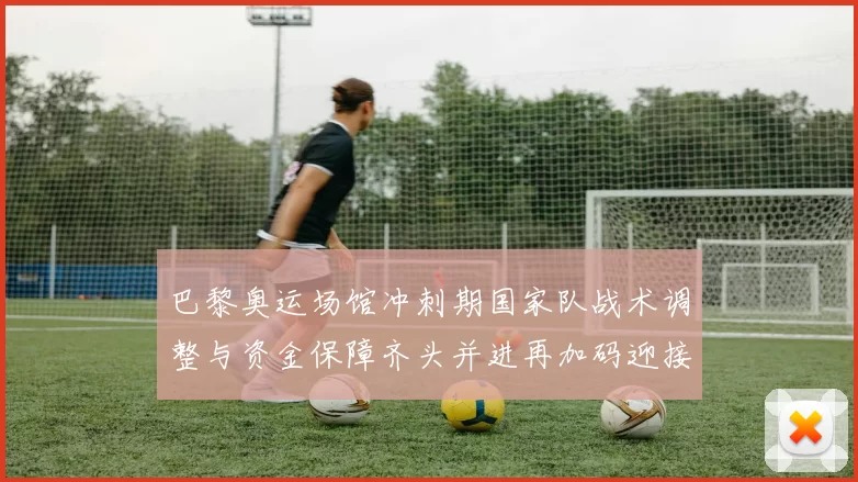 巴黎奥运场馆冲刺期国家队战术调整与资金保障齐头并进再加码迎接
