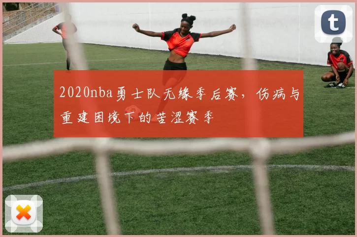 2020nba勇士队无缘季后赛，伤病与重建困境下的苦涩赛季