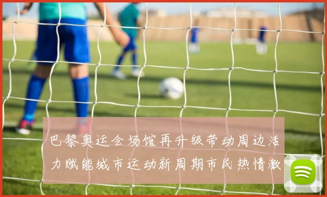 巴黎奥运会场馆再升级带动周边活力赋能城市运动新周期市民热情激荡