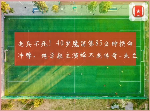 老兵不死!40岁魔笛第85分钟拼命冲锋,绝杀救主演绎不老传奇_米兰_莫德里奇_进球
