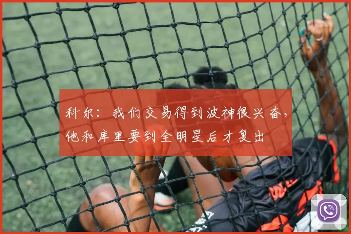 科尔:我们交易得到波神很兴奋,他和库里要到全明星后才复出