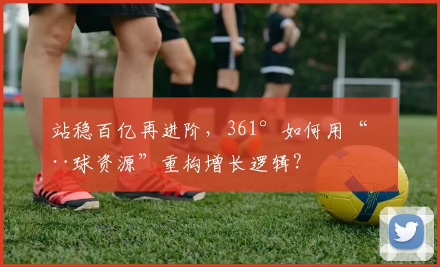 站稳百亿再进阶，361°如何用“全球资源”重构增长逻辑？