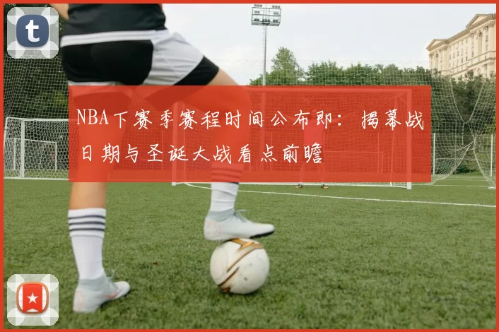 NBA下赛季赛程时间公布即：揭幕战日期与圣诞大战看点前瞻