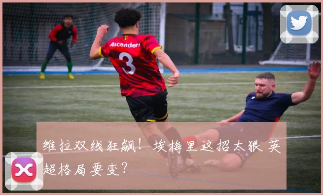 维拉双线狂飙！埃梅里这招太狠 英超格局要变？