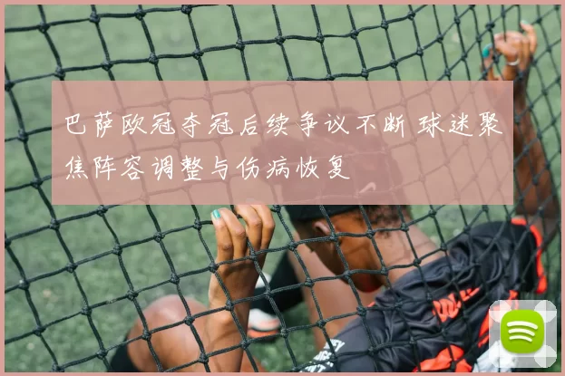 巴萨欧冠夺冠后续争议不断 球迷聚焦阵容调整与伤病恢复