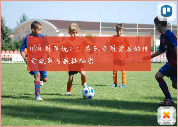 nba 冠军统计:各队夺冠背后的传奇故事与数据秘密
