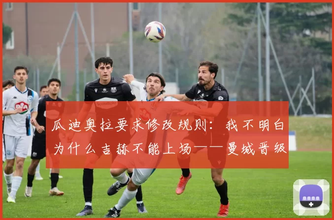 瓜迪奥拉要求修改规则：我不明白为什么吉赫不能上场——曼城晋级温布利背后的注册争议