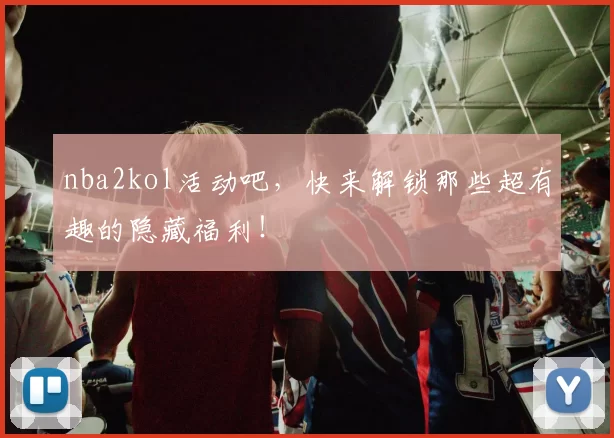 nba2kol活动吧，快来解锁那些超有趣的隐藏福利！