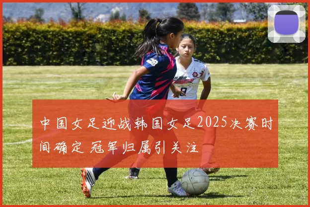 中国女足迎战韩国女足2025决赛时间确定 冠军归属引关注