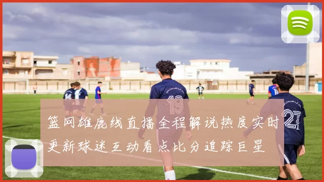 篮网雄鹿线直播全程解说热度实时更新球迷互动看点比分追踪巨星