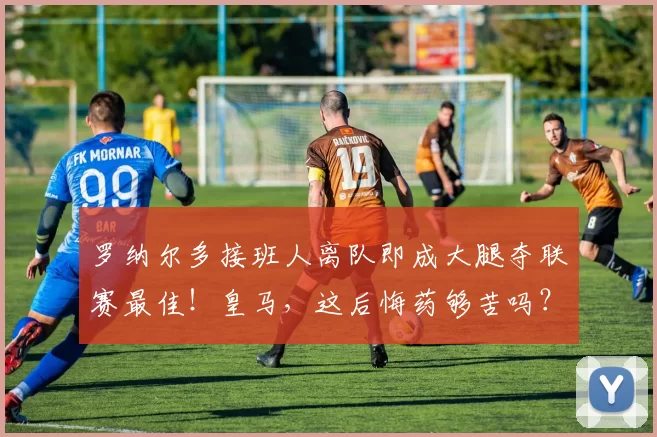 罗纳尔多接班人离队即成大腿夺联赛最佳！皇马，这后悔药够苦吗？咽得下去吗？_德里克_比赛_里昂