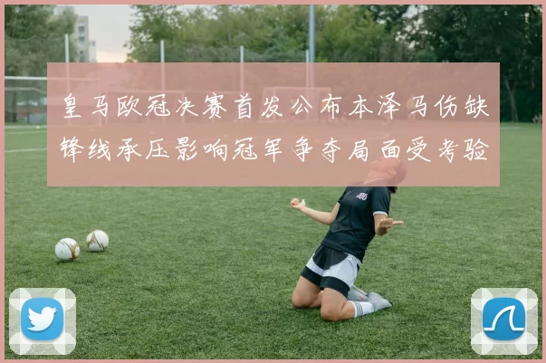 皇马欧冠决赛首发公布本泽马伤缺锋线承压影响冠军争夺局面受考验