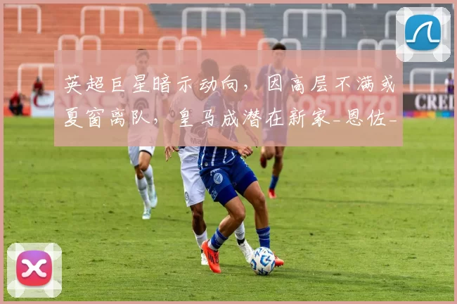 英超巨星暗示动向，因高层不满或夏窗离队，皇马成潜在新家_恩佐_球员_欧冠