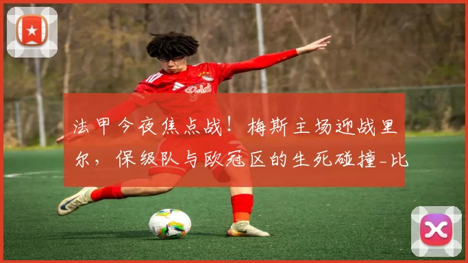 法甲今夜焦点战!梅斯主场迎战里尔,保级队与欧冠区的生死碰撞_比赛_状态_攻防