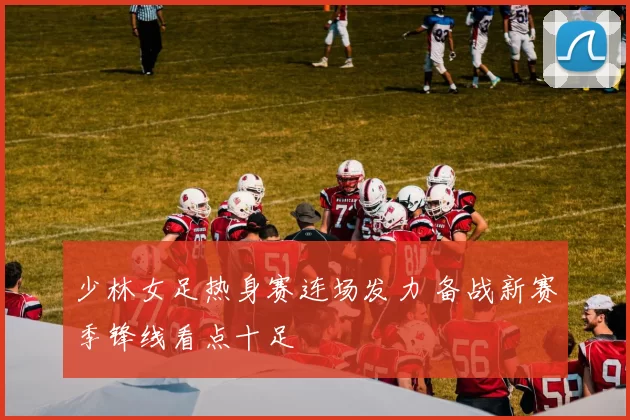 少林女足热身赛连场发力 备战新赛季锋线看点十足