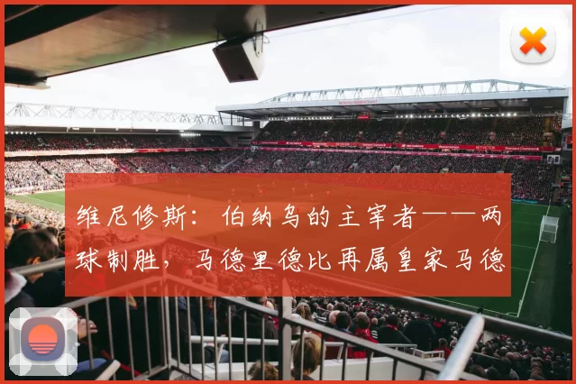 维尼修斯：伯纳乌的主宰者——两球制胜，马德里德比再属皇家马德里