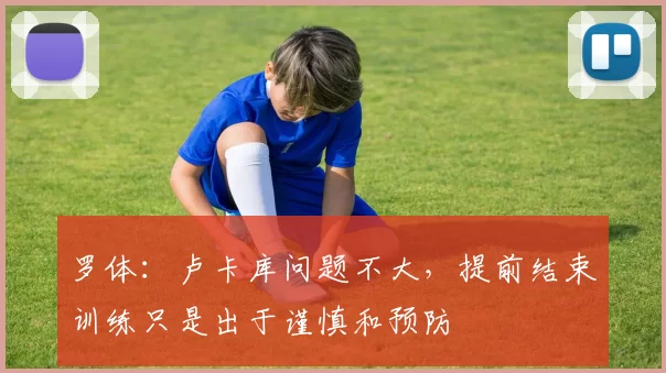 罗体：卢卡库问题不大，提前结束训练只是出于谨慎和预防