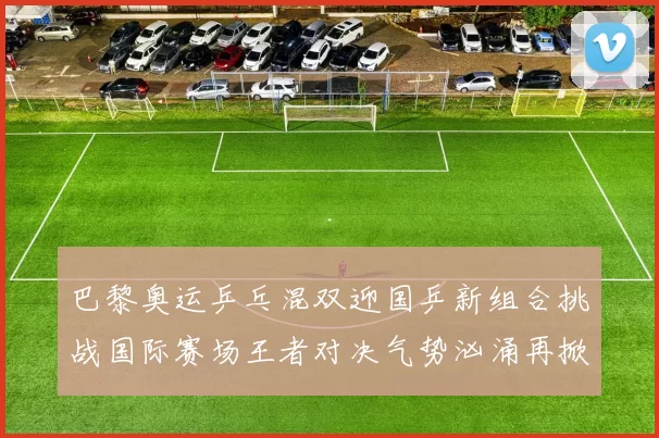 巴黎奥运乒乓混双迎国乒新组合挑战国际赛场王者对决气势汹涌再掀热浪
