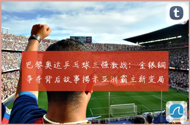 巴黎奥运乒乓球三强激战：金银铜争夺背后故事揭示亚洲霸主新变局
