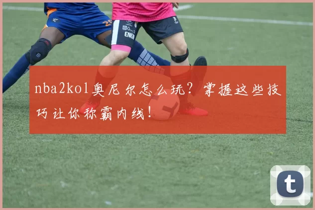 nba2kol奥尼尔怎么玩?掌握这些技巧让你称霸内线!