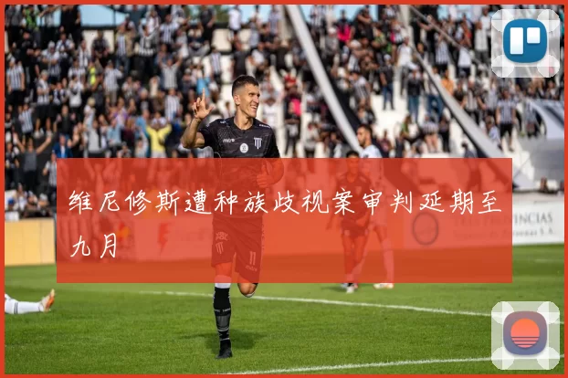 维尼修斯遭种族歧视案审判延期至九月