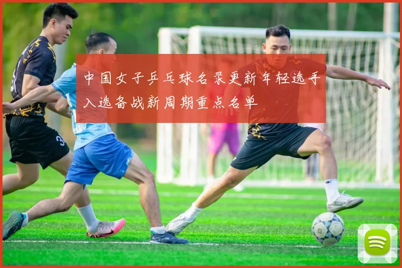 中国女子乒乓球名录更新年轻选手入选备战新周期重点名单