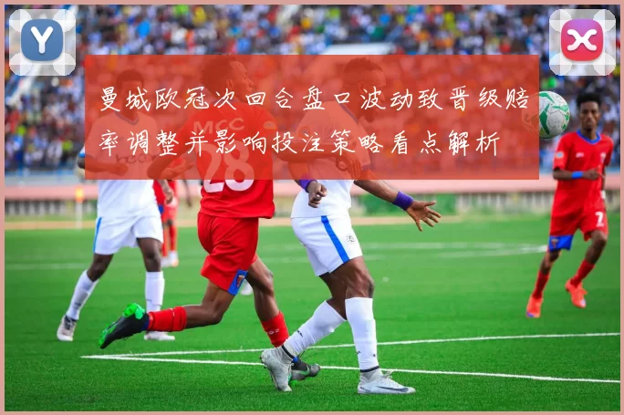 曼城欧冠次回合盘口波动致晋级赔率调整并影响投注策略看点解析