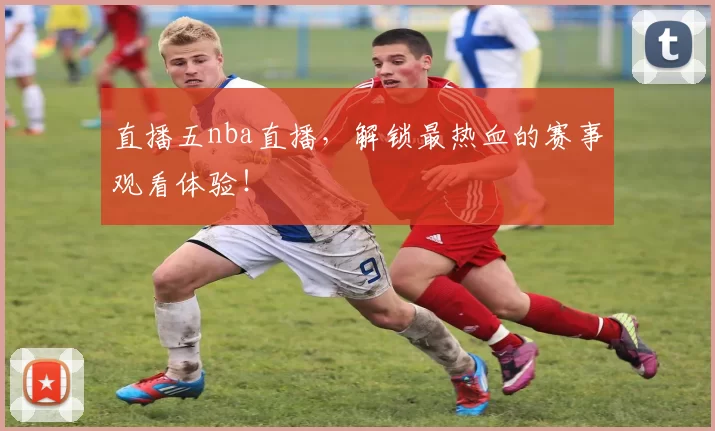 直播五nba直播，解锁最热血的赛事观看体验！