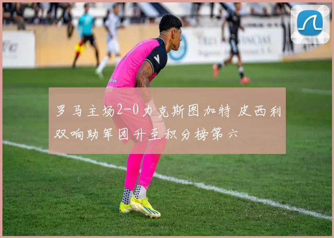 罗马主场2-0力克斯图加特 皮西利双响助军团升至积分榜第六