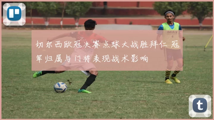 切尔西欧冠决赛点球大战胜拜仁 冠军归属与门将表现战术影响