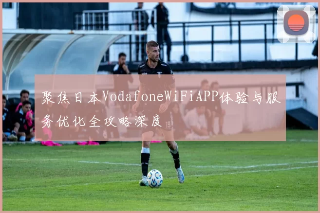 聚焦日本VodafoneWiFiAPP体验与服务优化全攻略深度