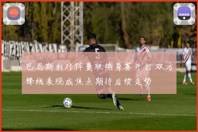 巴恩斯利对阵曼联热身赛开打 双方锋线表现成焦点期待后续走势