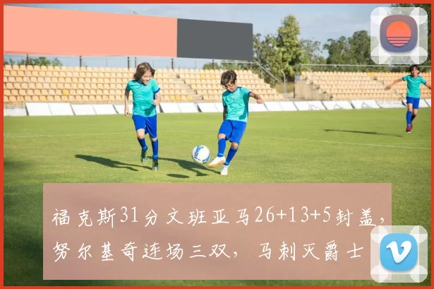 福克斯31分文班亚马26+13+5封盖，努尔基奇连场三双，马刺灭爵士