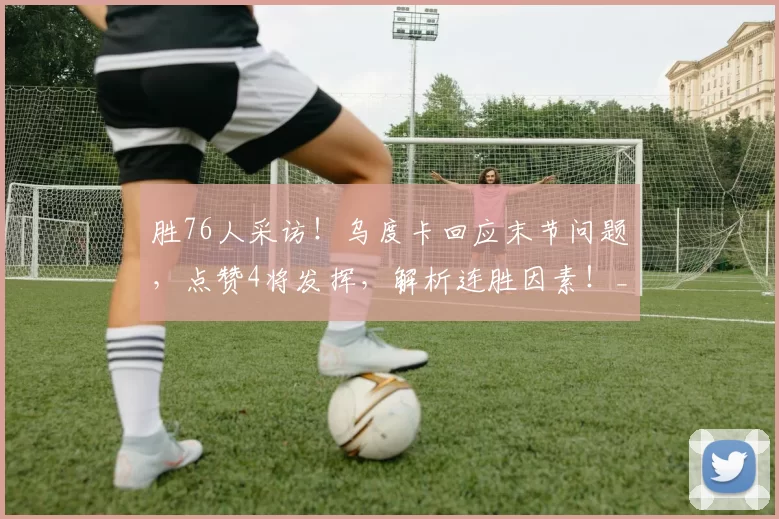 胜76人采访！乌度卡回应末节问题，点赞4将发挥，解析连胜因素！_防守_失误_杜兰特