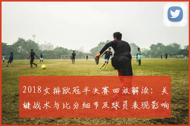 2018女排欧冠半决赛回放解读：关键战术与比分细节及球员表现影响