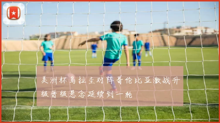 美洲杯乌拉圭对阵哥伦比亚激战升级晋级悬念延续到一轮